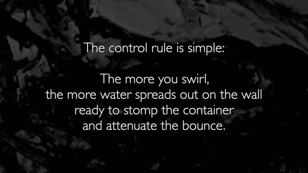 The control rule is simple: The more you swirl, the more water spreads out on the wall ready to stomp the container and attenuate the bounce. The control rule is simple: The more you swirl, the more water spreads out on the wall ready to stomp the container and attenuate the bounce.